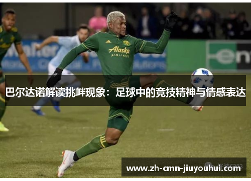 巴尔达诺解读挑衅现象:足球中的竞技精神与情感表达 巴尔达诺解读挑衅现象:足球中的竞技精神与情感表达