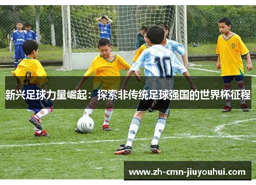 新兴足球力量崛起：探索非传统足球强国的世界杯征程