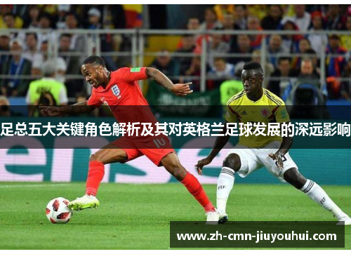 足总五大关键角色解析及其对英格兰足球发展的深远影响 足总五大关键角色解析及其对英格兰足球发展的深远影响