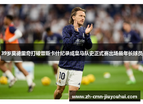 39岁莫德里奇打破普斯卡什纪录成皇马队史正式赛出场最年长球员