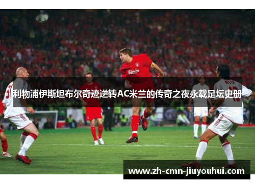 利物浦伊斯坦布尔奇迹逆转AC米兰的传奇之夜永载足坛史册
