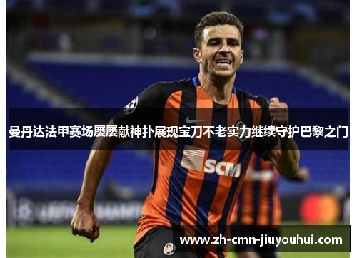 曼丹达法甲赛场屡屡献神扑展现宝刀不老实力继续守护巴黎之门