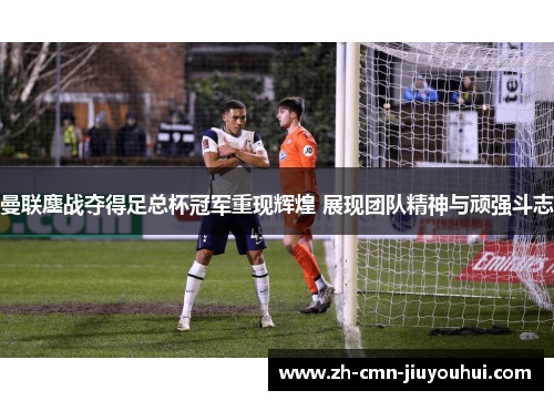 曼联鏖战夺得足总杯冠军重现辉煌 展现团队精神与顽强斗志