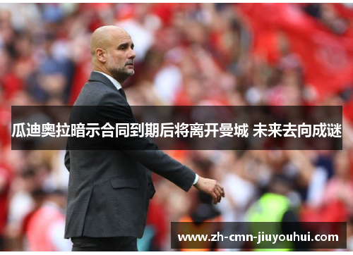 瓜迪奥拉暗示合同到期后将离开曼城 未来去向成谜