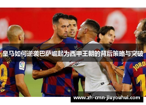 皇马如何逆袭巴萨崛起为西甲王朝的背后策略与突破 皇马如何逆袭巴萨崛起为西甲王朝的背后策略与突破