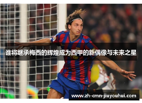 谁将继承梅西的辉煌成为西甲的新偶像与未来之星 谁将继承梅西的辉煌成为西甲的新偶像与未来之星